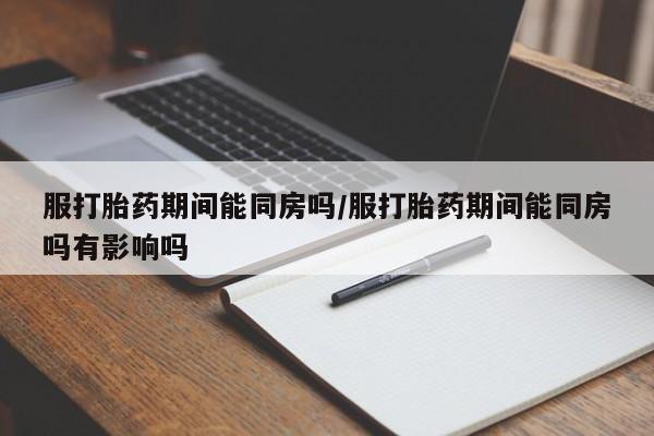 堕胎药怎么购买服打胎药期间能同房吗/服打胎药期间能同房吗有影响吗