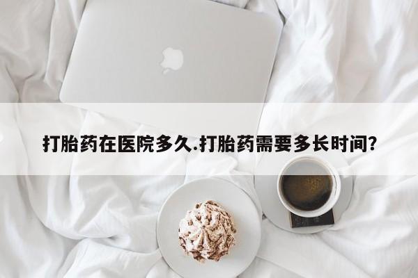 堕胎药怎么购买打胎药在医院多久.打胎药需要多长时间？