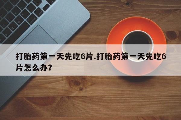 堕胎药怎么购买打胎药第一天先吃6片.打胎药第一天先吃6片怎么办？