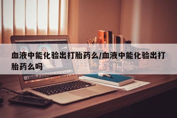 堕胎药怎么购买血液中能化验出打胎药么/血液中能化验出打胎药么吗