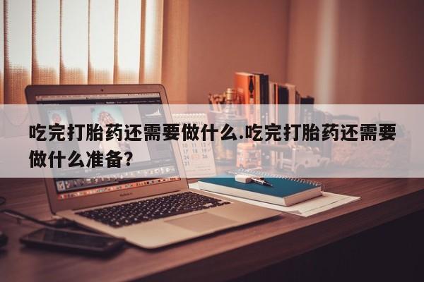 堕胎药怎么购买吃完打胎药还需要做什么.吃完打胎药还需要做什么准备？