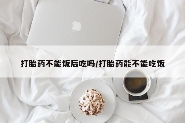 堕胎药怎么购买打胎药不能饭后吃吗/打胎药能不能吃饭