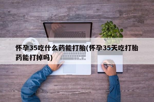 堕胎药怎么购买怀孕35吃什么药能打胎(怀孕35天吃打胎药能打掉吗)