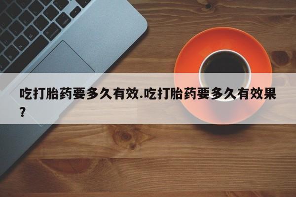 堕胎药怎么购买吃打胎药要多久有效.吃打胎药要多久有效果？
