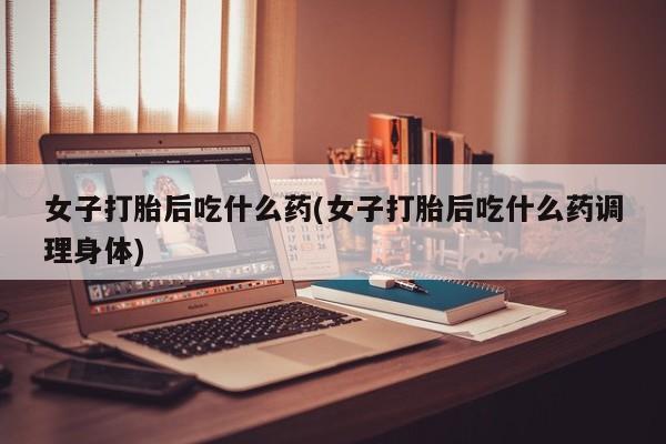 堕胎药怎么购买女子打胎后吃什么药(女子打胎后吃什么药调理身体)