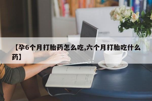 堕胎药怎么购买【孕6个月打胎药怎么吃,六个月打胎吃什么药】