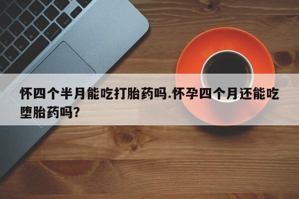 堕胎药怎么购买怀四个半月能吃打胎药吗.怀孕四个月还能吃堕胎药吗？