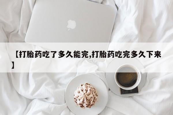 堕胎药怎么购买【打胎药吃了多久能完,打胎药吃完多久下来】