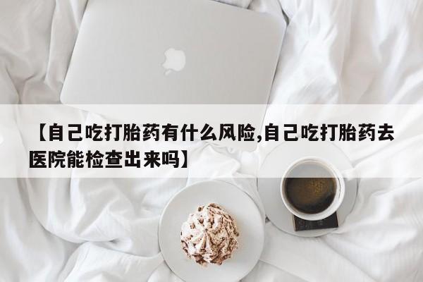 堕胎药怎么购买【自己吃打胎药有什么风险,自己吃打胎药去医院能检查出来吗】