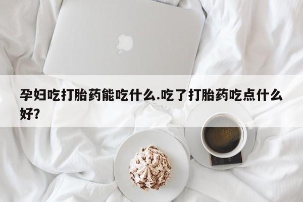 堕胎药怎么购买孕妇吃打胎药能吃什么.吃了打胎药吃点什么好？