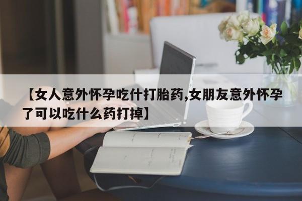 堕胎药怎么购买【女人意外怀孕吃什打胎药,女朋友意外怀孕了可以吃什么药打掉】