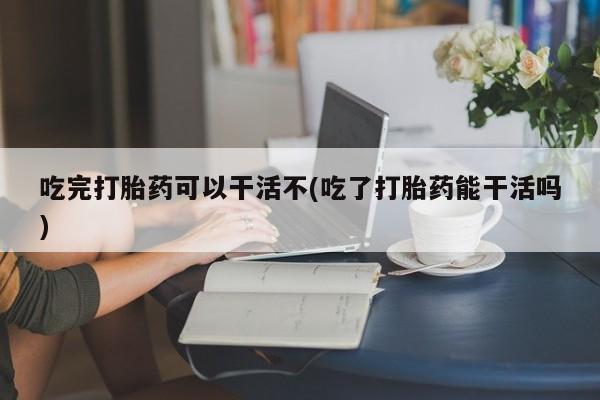 堕胎药怎么购买吃完打胎药可以干活不(吃了打胎药能干活吗)