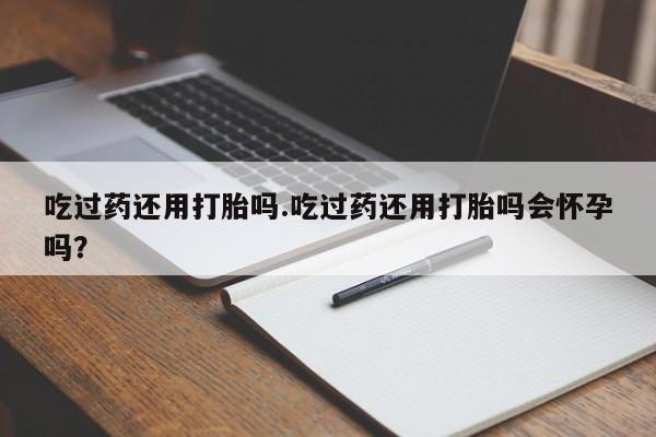 堕胎药怎么购买吃过药还用打胎吗.吃过药还用打胎吗会怀孕吗？