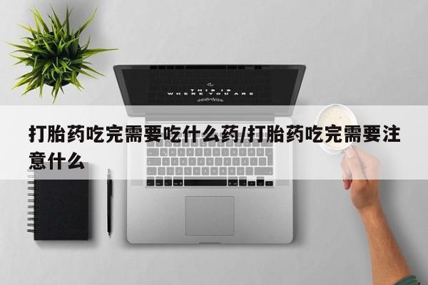 堕胎药怎么购买打胎药吃完需要吃什么药/打胎药吃完需要注意什么