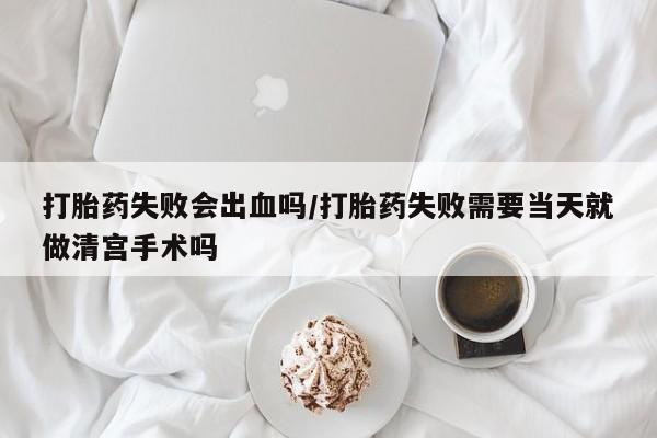 堕胎药怎么购买打胎药失败会出血吗/打胎药失败需要当天就做清宫手术吗