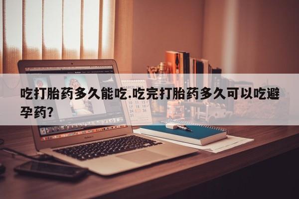 堕胎药怎么购买吃打胎药多久能吃.吃完打胎药多久可以吃避孕药？