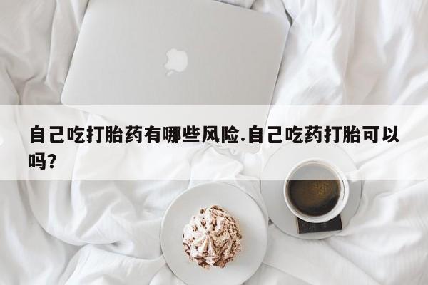 堕胎药怎么购买自己吃打胎药有哪些风险.自己吃药打胎可以吗？