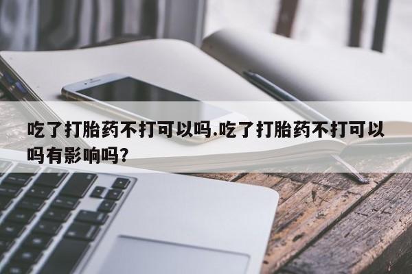 堕胎药怎么购买吃了打胎药不打可以吗.吃了打胎药不打可以吗有影响吗？