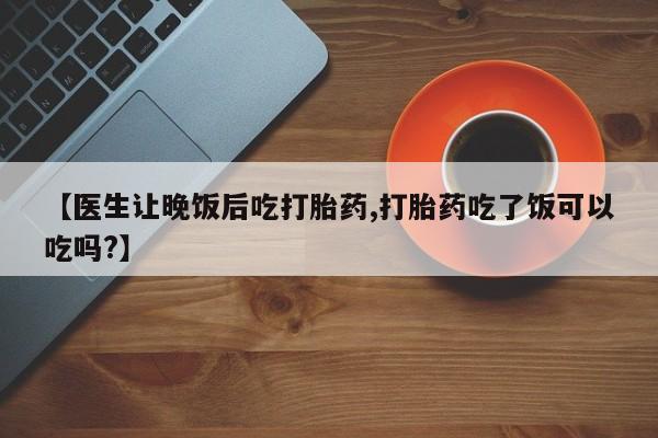 堕胎药怎么购买【医生让晚饭后吃打胎药,打胎药吃了饭可以吃吗?】