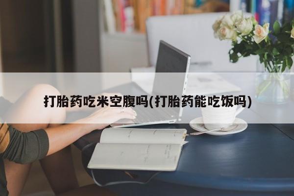 堕胎药怎么购买打胎药吃米空腹吗(打胎药能吃饭吗)