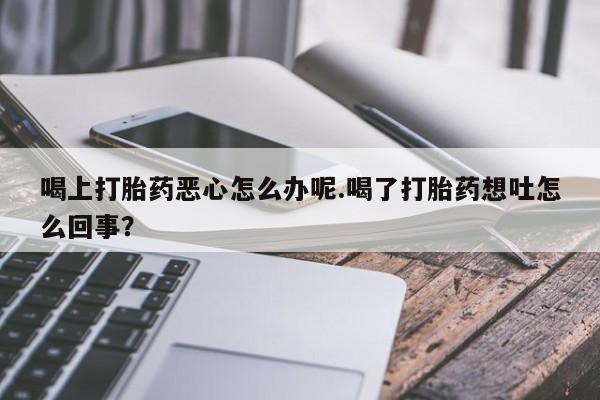 堕胎药怎么购买喝上打胎药恶心怎么办呢.喝了打胎药想吐怎么回事？