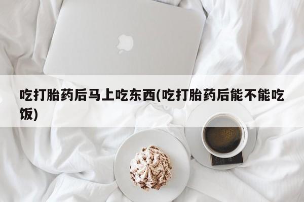 堕胎药怎么购买吃打胎药后马上吃东西(吃打胎药后能不能吃饭)