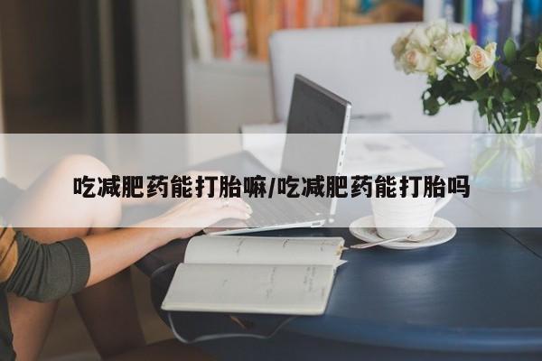 堕胎药怎么购买吃减肥药能打胎嘛/吃减肥药能打胎吗
