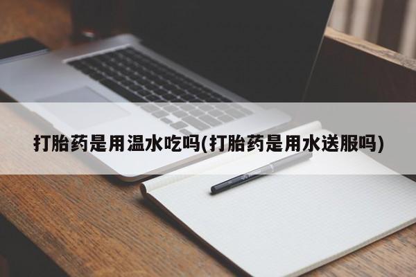 堕胎药怎么购买打胎药是用温水吃吗(打胎药是用水送服吗)