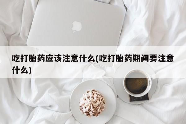 堕胎药怎么购买吃打胎药应该注意什么(吃打胎药期间要注意什么)