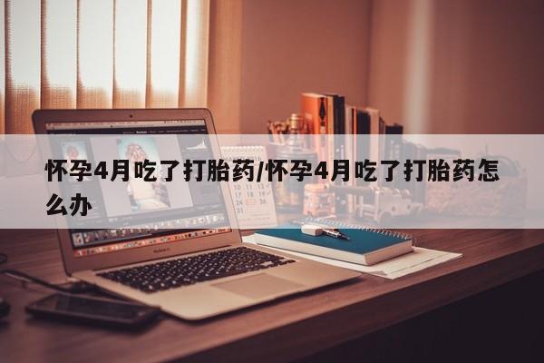 堕胎药怎么购买怀孕4月吃了打胎药/怀孕4月吃了打胎药怎么办