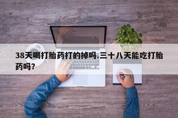 堕胎药怎么购买38天喝打胎药打的掉吗.三十八天能吃打胎药吗？