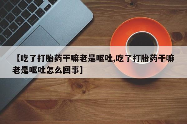 堕胎药怎么购买【吃了打胎药干嘛老是呕吐,吃了打胎药干嘛老是呕吐怎么回事】