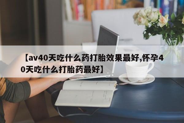 堕胎药怎么购买【av40天吃什么药打胎效果最好,怀孕40天吃什么打胎药最好】
