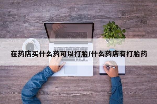 堕胎药怎么购买在药店买什么药可以打胎/什么药店有打胎药
