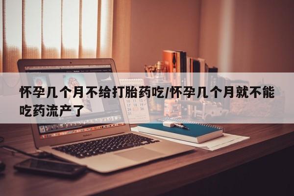 堕胎药怎么购买怀孕几个月不给打胎药吃/怀孕几个月就不能吃药流产了