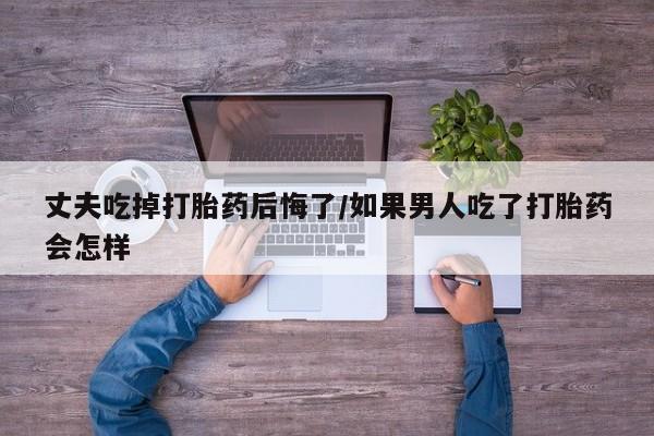 堕胎药怎么购买丈夫吃掉打胎药后悔了/如果男人吃了打胎药会怎样