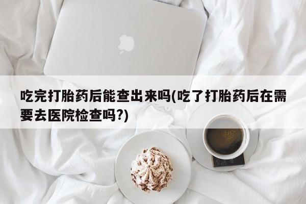 堕胎药怎么购买吃完打胎药后能查出来吗(吃了打胎药后在需要去医院检查吗?)