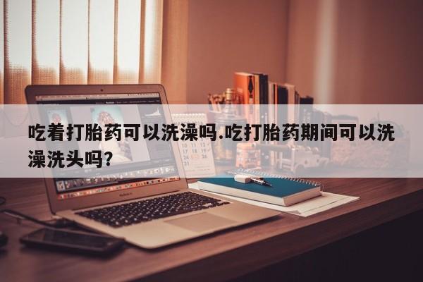 堕胎药怎么购买吃着打胎药可以洗澡吗.吃打胎药期间可以洗澡洗头吗？