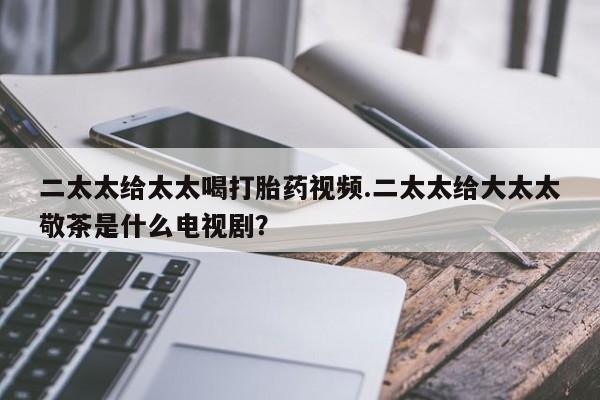 堕胎药怎么购买二太太给太太喝打胎药视频.二太太给大太太敬茶是什么电视剧？