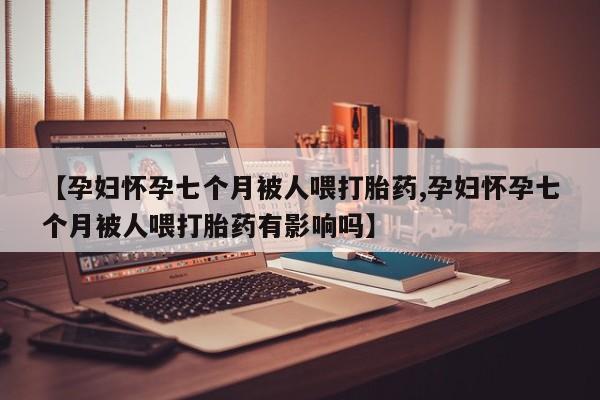 堕胎药怎么购买【孕妇怀孕七个月被人喂打胎药,孕妇怀孕七个月被人喂打胎药有影响吗】