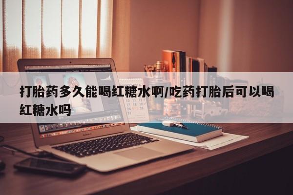 堕胎药怎么购买打胎药多久能喝红糖水啊/吃药打胎后可以喝红糖水吗