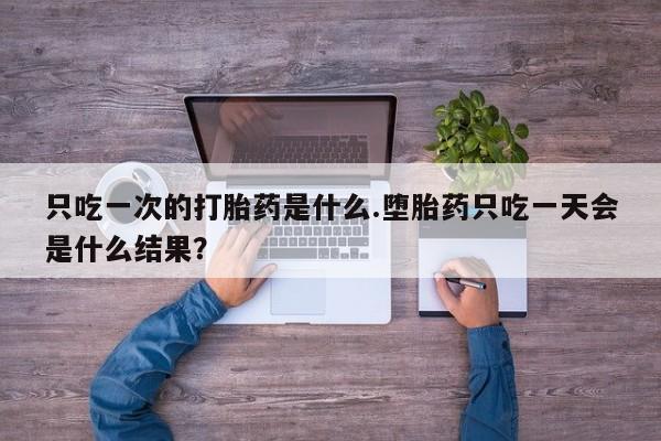 堕胎药怎么购买只吃一次的打胎药是什么.堕胎药只吃一天会是什么结果？