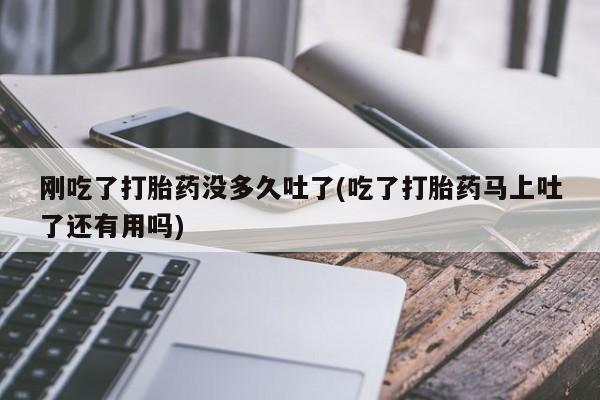 堕胎药怎么购买刚吃了打胎药没多久吐了(吃了打胎药马上吐了还有用吗)