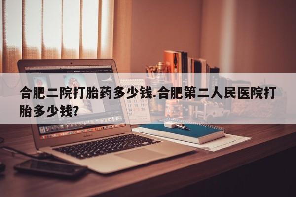 堕胎药怎么购买合肥二院打胎药多少钱.合肥第二人民医院打胎多少钱？