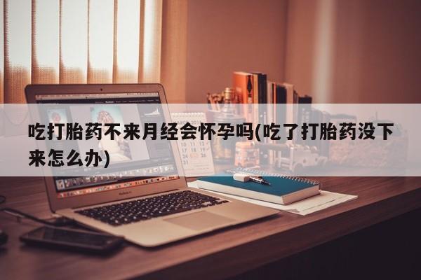 堕胎药怎么购买吃打胎药不来月经会怀孕吗(吃了打胎药没下来怎么办)