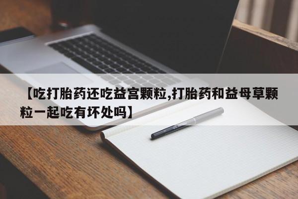 堕胎药怎么购买【吃打胎药还吃益宫颗粒,打胎药和益母草颗粒一起吃有坏处吗】