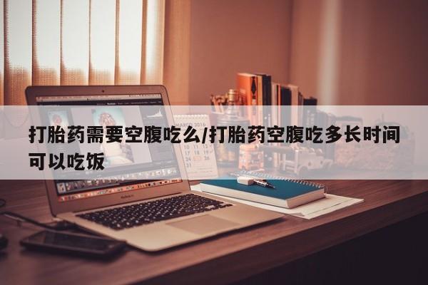 堕胎药怎么购买打胎药需要空腹吃么/打胎药空腹吃多长时间可以吃饭