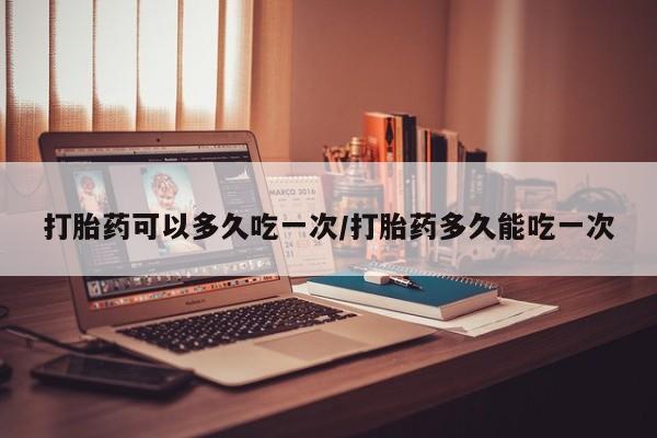 堕胎药怎么购买打胎药可以多久吃一次/打胎药多久能吃一次