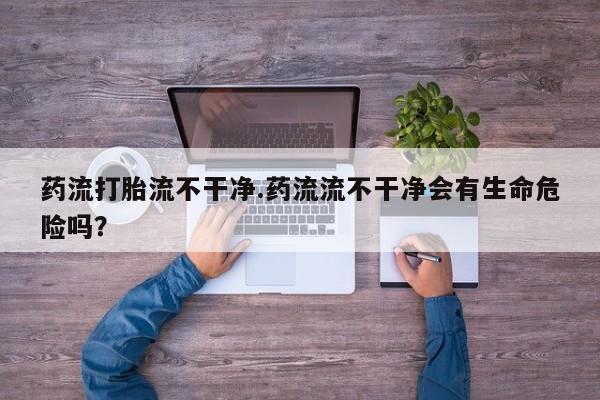 堕胎药怎么购买药流打胎流不干净.药流流不干净会有生命危险吗？