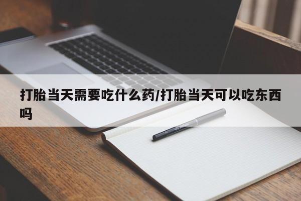 堕胎药怎么购买打胎当天需要吃什么药/打胎当天可以吃东西吗